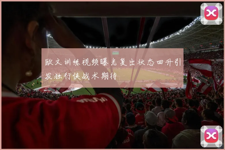 欧文训练视频曝光复出状态回升引发独行侠战术期待