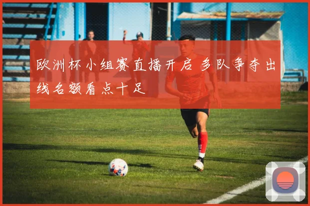 欧洲杯小组赛直播开启 多队争夺出线名额看点十足