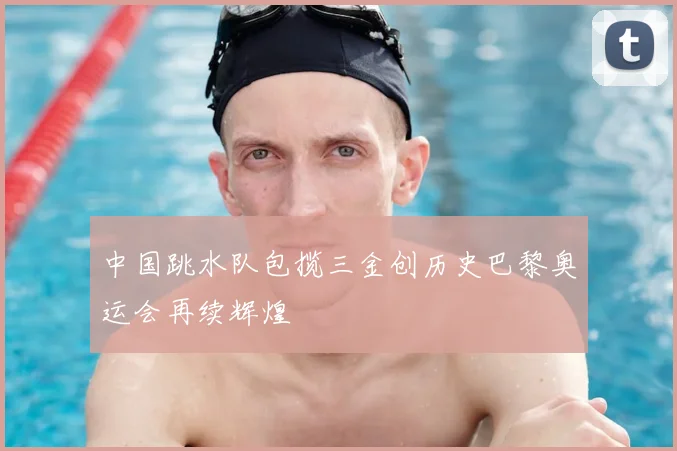 中国跳水队包揽三金创历史巴黎奥运会再续辉煌